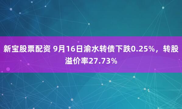 新宝股票配资 9月16日渝水转债下跌0.25%，转股溢价率27.73%