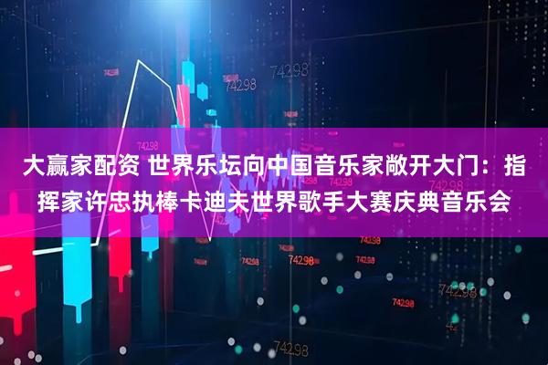 大赢家配资 世界乐坛向中国音乐家敞开大门：指挥家许忠执棒卡迪夫世界歌手大赛庆典音乐会