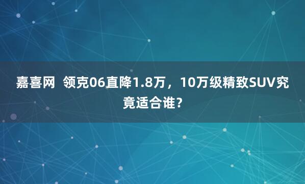 嘉喜网  领克06直降1.8万，10万级精致SUV究竟适合谁？