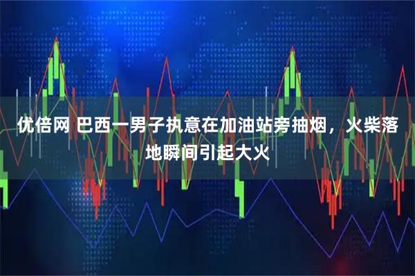 优倍网 巴西一男子执意在加油站旁抽烟，火柴落地瞬间引起大火