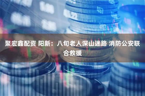 聚宏鑫配资 阳新：八旬老人深山迷路 消防公安联合救援