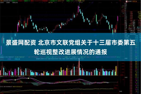 景盛网配资 北京市文联党组关于十三届市委第五轮巡视整改进展情况的通报